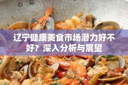 辽宁健康美食市场潜力好不好？深入分析与展望