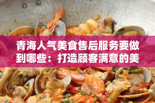 青海人气美食售后服务要做到哪些：打造顾客满意的美食体验