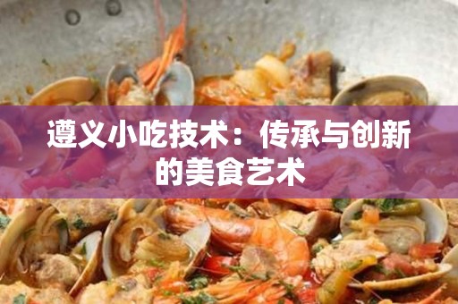 遵义小吃技术：传承与创新的美食艺术